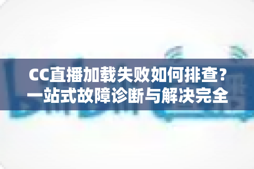 CC直播加载失败如何排查？一站式故障诊断与解决完全指南