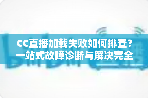 CC直播加载失败如何排查？一站式故障诊断与解决完全指南