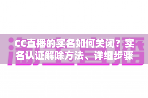 CC直播的实名如何关闭？实名认证解除方法、详细步骤与安全避坑指南全解析
