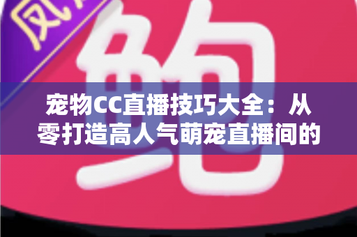 宠物CC直播技巧大全：从零打造高人气萌宠直播间的实战指南
