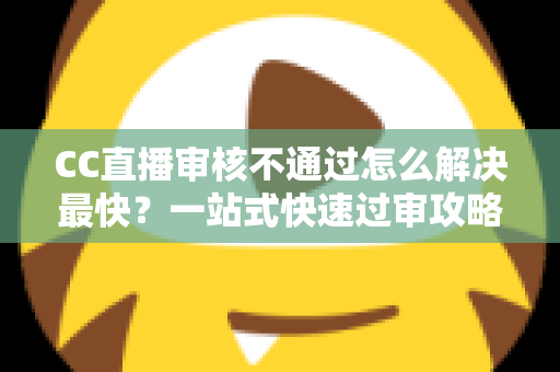 CC直播审核不通过怎么解决最快？一站式快速过审攻略与避坑指南