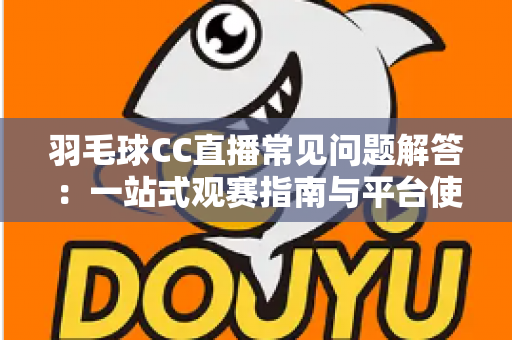 羽毛球CC直播常见问题解答：一站式观赛指南与平台使用全解析