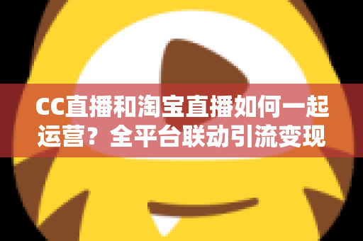CC直播和淘宝直播如何一起运营?全平台联动引流变现的实战指南与运营策略详解 CC直播和淘宝直播如何一起运营?全平台联动引流变现的实战指南与运营策略详解