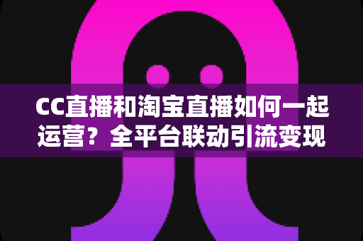 CC直播和淘宝直播如何一起运营?全平台联动引流变现的实战指南与运营策略详解 CC直播和淘宝直播如何一起运营?全平台联动引流变现的实战指南与运营策略详解