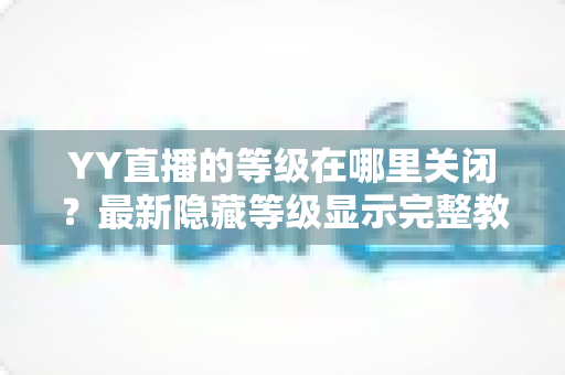 YY直播的等级在哪里关闭?最新隐藏等级显示完整教程与实用指南 YY直播的等级在哪里关闭?最新隐藏等级显示完整教程与实用指南