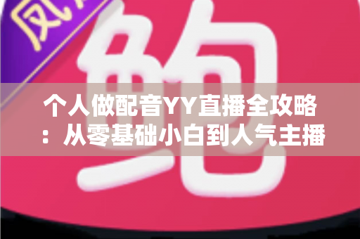 个人做配音YY直播全攻略：从零基础小白到人气主播的实战指南