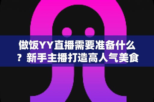 做饭YY直播需要准备什么？新手主播打造高人气美食直播间的全攻略