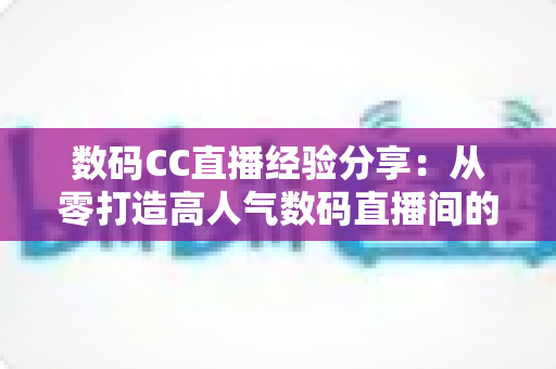 数码CC直播经验分享:从零打造高人气数码直播间的实战攻略 数码CC直播经验分享:从零打造高人气数码直播间的实战攻略