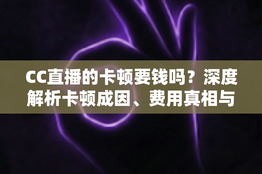 CC直播的卡顿要钱吗？深度解析卡顿成因、费用真相与实用解决方案