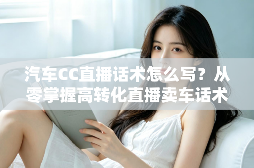 汽车CC直播话术怎么写?从零掌握高转化直播卖车话术的完整实战指南 汽车CC直播话术怎么写?从零掌握高转化直播卖车话术的完整实战指南