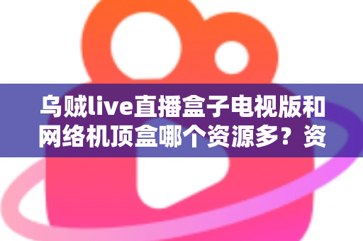 乌贼live直播盒子电视版和网络机顶盒哪个资源多？资源、画质、体验全方位深度对比，帮你选出最适合家庭观影的方案