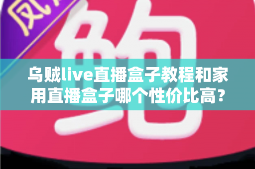 乌贼live直播盒子教程和家用直播盒子哪个性价比高？一文读懂安装技巧与选购秘籍
