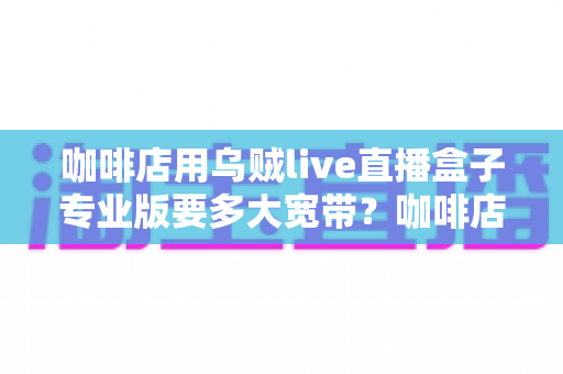 咖啡店用乌贼live直播盒子专业版要多大宽带？咖啡店直播宽带配置全攻略