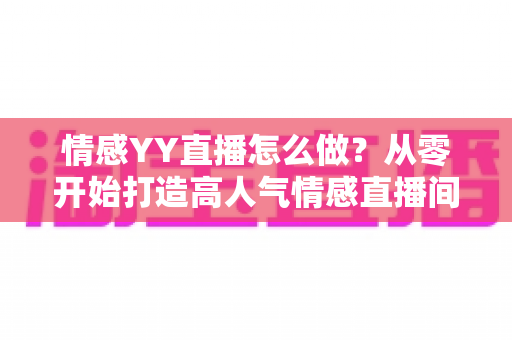 情感YY直播怎么做？从零开始打造高人气情感直播间的完整实战指南