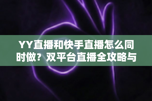 YY直播和快手直播怎么同时做？双平台直播全攻略与实操指南