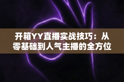 开箱YY直播实战技巧：从零基础到人气主播的全方位实战指南