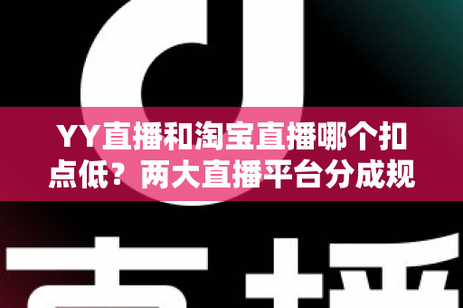 YY直播和淘宝直播哪个扣点低？两大直播平台分成规则深度对比，帮你选对最省钱的变现渠道