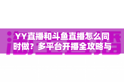 YY直播和斗鱼直播怎么同时做？多平台开播全攻略与实用技巧详解