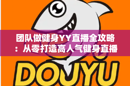 团队做健身YY直播全攻略：从零打造高人气健身直播间的实战运营指南