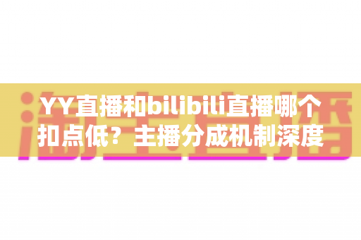 YY直播和bilibili直播哪个扣点低？主播分成机制深度对比与选平台实战指南