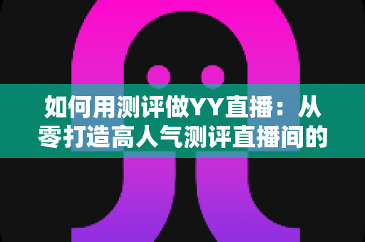 如何用测评做YY直播:从零打造高人气测评直播间的实战指南 如何用测评做YY直播:从零打造高人气测评直播间的实战指南