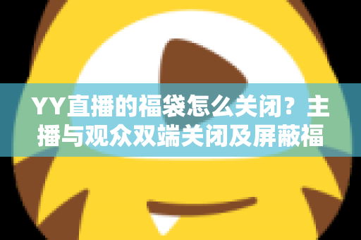 YY直播的福袋怎么关闭？主播与观众双端关闭及屏蔽福袋的完整实操指南