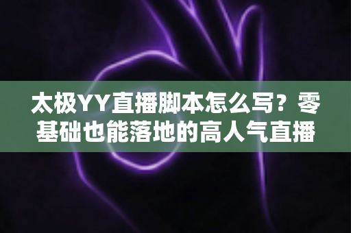 太极YY直播脚本怎么写？零基础也能落地的高人气直播间脚本创作全攻略