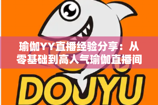 瑜伽YY直播经验分享：从零基础到高人气瑜伽直播间的实战指南