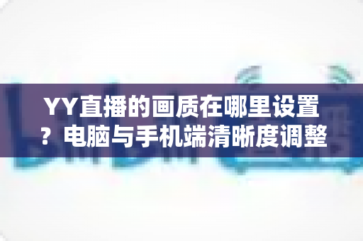 YY直播的画质在哪里设置？电脑与手机端清晰度调整全攻略