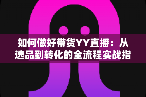 如何做好带货YY直播：从选品到转化的全流程实战指南，助你打造高人气高销量的直播间
