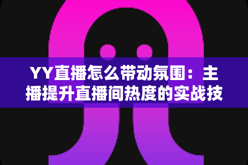 YY直播怎么带动氛围:主播提升直播间热度的实战技巧全解析 YY直播怎么带动氛围:主播提升直播间热度的实战技巧全解析