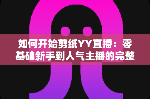 如何开始剪纸YY直播:零基础新手到人气主播的完整入门指南 如何开始剪纸YY直播:零基础新手到人气主播的完整入门指南