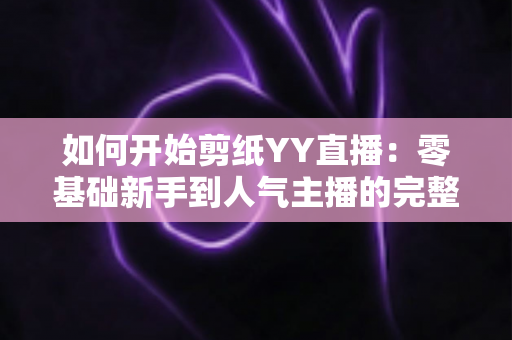 如何开始剪纸YY直播:零基础新手到人气主播的完整入门指南 如何开始剪纸YY直播:零基础新手到人气主播的完整入门指南