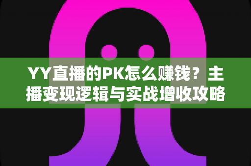 YY直播的PK怎么赚钱？主播变现逻辑与实战增收攻略全解析