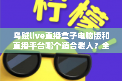 乌贼live直播盒子电脑版和直播平台哪个适合老人？全方位对比帮您做出明智选择