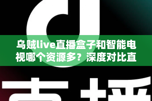 乌贼live直播盒子和智能电视哪个资源多？深度对比直播盒子与智能电视资源差异，帮你选对家庭观影设备