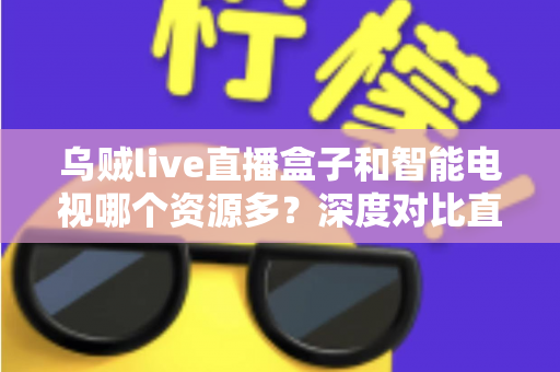 乌贼live直播盒子和智能电视哪个资源多？深度对比直播盒子与智能电视资源差异，帮你选对家庭观影设备