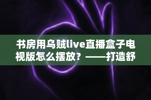 书房用乌贼live直播盒子电视版怎么摆放?——打造舒适高效书房影音空间的完整摆放指南 书房用乌贼live直播盒子电视版怎么摆放?——打造舒适高效书房影音空间的完整摆放指南