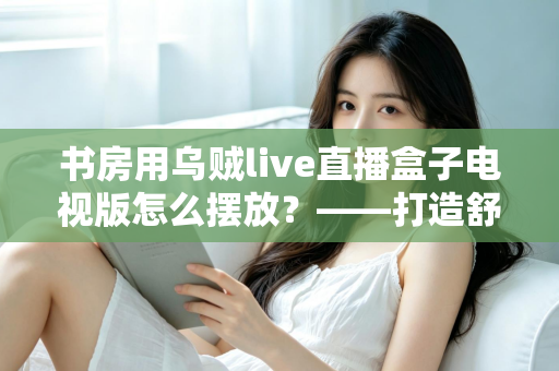 书房用乌贼live直播盒子电视版怎么摆放？——打造舒适高效书房影音空间的完整摆放指南