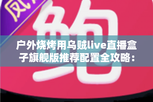 户外烧烤用乌贼live直播盒子旗舰版推荐配置全攻略：从设备选型到开播实战的完整设备指南
