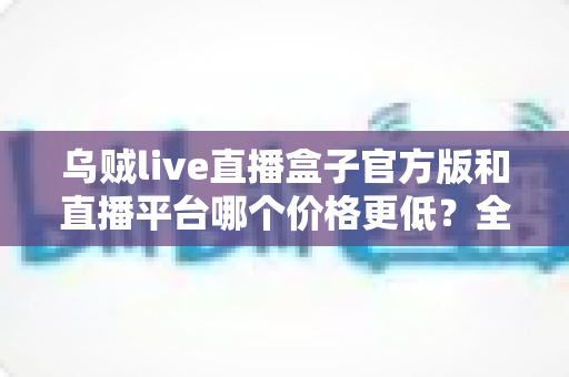 乌贼live直播盒子官方版和直播平台哪个价格更低？全网费用对比与省钱选购指南