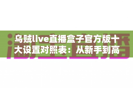 乌贼live直播盒子官方版十大设置对照表：从新手到高手的一站式画质调优实战指南