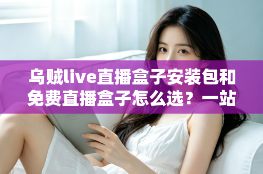 乌贼live直播盒子安装包和免费直播盒子怎么选？一站式选择指南与避坑攻略