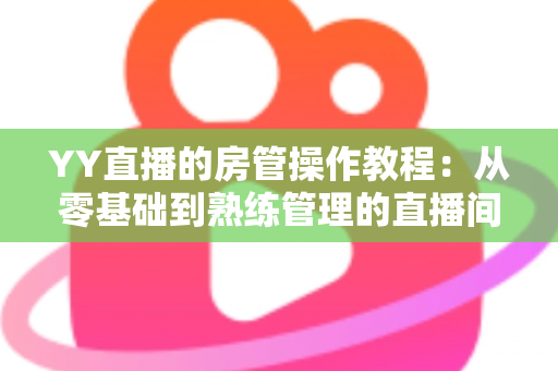 YY直播的房管操作教程：从零基础到熟练管理的直播间运营实战指南