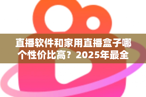 直播软件和家用直播盒子哪个性价比高？2025年最全成本对比与选购避坑指南，帮你花对每一分钱