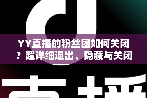 YY直播的粉丝团如何关闭?超详细退出、隐藏与关闭操作全攻略,一步到位轻松搞定 YY直播的粉丝团如何关闭?超详细退出、隐藏与关闭操作全攻略,一步到位轻松搞定