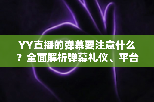 YY直播的弹幕要注意什么？全面解析弹幕礼仪、平台规则与避坑指南的实用手册