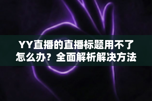 YY直播的直播标题用不了怎么办？全面解析解决方法与实用技巧