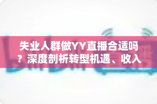 失业人群做YY直播合适吗？深度剖析转型机遇、收入真相与避坑指南