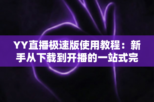 YY直播极速版使用教程：新手从下载到开播的一站式完整指南